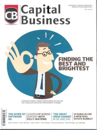 BUSINESS & FINANCE MAGAZINE I
WWW.CAPITALBUSINESS.ME
Vol 8 - Issue 9 I
Capital
B siness
F DING HE
BEST A D
BRIGHTEST
STANTON CHASE'S PANOS MANOLOPOULOS DISCUSS
THE TRIALS OF EXECUTIVE EMPLOYMENT IN DUBAI
I.D
Vi
- V>
'-J - z
....... ==~ 

N - ~
- <D
N - ' THE SCOPE Of LEADERSHIP ACROSS- . " .
..... - N
- 0
l.D~ "".J SOfTWARE BORDERS WITH
~­ AG KELLY WATKINSN=0 ­
"THE GREAT IS DUBAIIN FOR
CREW CHANGE" A NEW REAL
IN OIL AND GAS ESTATE BUBBLE?
o Bahrain 2.00 Dinars - Kuwait 1.800 Dinars - Lebanon 8.000 L.P - Oman 2.00 Riyals - Saudi Arabia 20.00 Riyals - UAE 20.00 Dirhams - Qatar 20.00 Riyals
00=
Vl
v
 