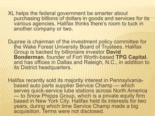 XL helps the federal government be smarter about
  purchasing billions of dollars in goods and services for its
  various agencies. Halifax thinks there’s room to tuck in
  another company or two.

Dupree is chairman of the investment policy committee for
  the Wake Forest University Board of Trustees. Halifax
  Group is backed by billionaire investor David
  Bonderman, founder of Fort Worth-based TPG Capital,
  and has offices in Dallas and Raleigh, N.C., in addition to
  its District headquarters.

Halifax recently sold its majority interest in Pennsylvania-
  based auto parts supplier Service Champ — which
  serves quick-service lube stations across North America
  — to Snow Phipps Group, which is a private equity firm
  based in New York City. Halifax held its interests for two
  years, during which time Service Champ made a big
  acquisition. Terms were not disclosed.
 