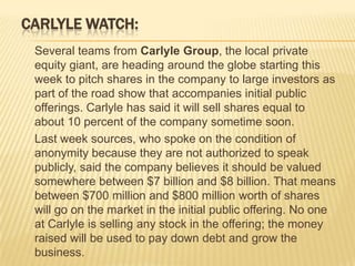 CARLYLE WATCH:
 Several teams from Carlyle Group, the local private
 equity giant, are heading around the globe starting this
 week to pitch shares in the company to large investors as
 part of the road show that accompanies initial public
 offerings. Carlyle has said it will sell shares equal to
 about 10 percent of the company sometime soon.
 Last week sources, who spoke on the condition of
 anonymity because they are not authorized to speak
 publicly, said the company believes it should be valued
 somewhere between $7 billion and $8 billion. That means
 between $700 million and $800 million worth of shares
 will go on the market in the initial public offering. No one
 at Carlyle is selling any stock in the offering; the money
 raised will be used to pay down debt and grow the
 business.
 