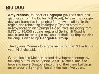 BIG DOG
Amy Nichols, founder of Dogtopia (you can see their
giant sign from the Dulles Toll Road), tells us the doggie
daycare franchise is opening four new locations in this
region and relocating its flagship Tysons store to a
nearby location on Springhill Road. “We are going from
8,775 to 10,000 square feet, and Springhill Road is
easier and faster to get to,” said Nichols, adding that the
building is owned by Georgelas Group.

The Tysons Corner store grosses more than $1 million a
year, Nichols said.

Georgelas is a McLean-based development company
building out much of Tysons West. Nichols said she
hopes to move Dogtopia into one of their new buildings
on or around Springhill Road in the next five years.
 