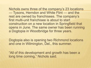 Nichols owns three of the company’s 23 locations
— Tysons, Herndon and White Flint — and the
rest are owned by franchisees. The company’s
first multi-unit franchisee is about to start
construction on a new location in Springfield that
opens in June. The same owner has been running
a Dogtopia in Woodbridge for three years.

Dogtopia also is opening two Richmond locations
and one in Wilmington, Del., this summer.

“All of this development and growth has been a
long time coming,” Nichols said.
 
