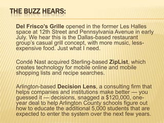 THE BUZZ HEARS:

 Del Frisco’s Grille opened in the former Les Halles
 space at 12th Street and Pennsylvania Avenue in early
 July. We hear this is the Dallas-based restaurant
 group’s casual grill concept, with more music, less-
 expensive food. Just what I need.

 Condé Nast acquired Sterling-based ZipList, which
 creates technology for mobile online and mobile
 shopping lists and recipe searches.

 Arlington-based Decision Lens, a consulting firm that
 helps companies and institutions make better — you
 guessed it — decisions, snagged a $120,000, one-
 year deal to help Arlington County schools figure out
 how to educate the additional 5,000 students that are
 expected to enter the system over the next few years.
 