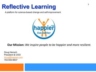 1 Reflective Learning A platform for science-based change and self-improvement. Our Mission: We inspire people to be happier and more resilient. Doug Hensch President & COO doug@happier.com 703-930-9637 
