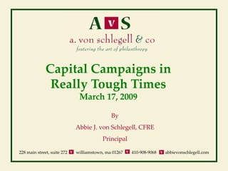Capital Campaigns in
               Really Tough Times
                              March 17, 2009

                                             By
                             Abbie J. von Schlegell, CFRE
                                         Principal

228 main street, suite 272   williamstown, ma 01267   410-908-9068   abbievonschlegell.com
 