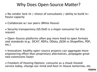 • No vendor lock-In / choice of consultants / ability to build in-
house capacity
• Collaborate w/ our peers (White House)
• Security transparency (US DoD is a major consumer for this
reason)
• Open-Source platforms often pay more heed to open formats
and standards (e.g.: DCAT, RDFa, OData, JSON vs Shapeﬁles, PDF,
etc.)
• Innovation: healthy open-source projects can aggregate more
engineering effort than proprietary alternatives, propagate great
new extensions faster
• Freedom of Hosting Options: consume as a cloud-hosted
service today, change our mind and host in-house tomorrow, etc.
Why	
  Does	
  Open-­‐Source	
  Ma5er?
 