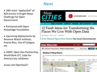 •	
  18th	
  most	
  “applauded”	
  of	
  
824	
  entries	
  in	
  Knight	
  News	
  
Challenge	
  for	
  Open	
  
Government	
  
•	
  Partnered	
  with	
  Open	
  
Knowledge	
  FoundaPon
•	
  Upcoming	
  deployments	
  by	
  
Revenue	
  Watch	
  InsPtute,	
  
Puerto	
  Rico,	
  City	
  of	
  Cologne,	
  
etc.
•	
  UNDP,	
  Open	
  Gov	
  Partnership,	
  
World	
  Bank	
  ICT,	
  Code	
  for	
  
America	
  key	
  validators
•Low-­‐cost	
  OpenSaaS?
Next
 