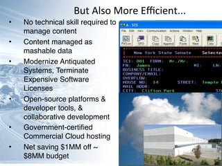 • No technical skill required to
manage content
• Content managed as
mashable data
• Modernize Antiquated
Systems, Terminate
Expensive Software
Licenses
• Open-source platforms &
developer tools, &
collaborative development
• Government-certiﬁed
Commercial Cloud hosting
• Net saving $1MM off ~
$8MM budget
But	
  Also	
  More	
  Eﬃcient...
 