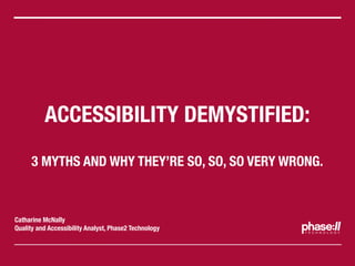 ACCESSIBILITY DEMYSTIFIED:
     3 MYTHS AND WHY THEY’RE SO, SO, SO VERY WRONG.



Catharine McNally
Quality and Accessibility Analyst, Phase2 Technology
 