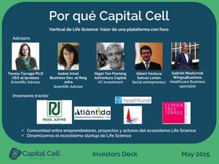 Investors Deck May 2015
Por qué Capital Cell
ü  Comunidad entre emprendedores, proyectos y actores del ecosistema Life Science
ü  Dinamizamos el ecosistema startup de Life Science
Vertical de Life Science: Valor de una plataforma con foco
Teresa Tarragó Ph.D
CEO at Iproteos
Scientiﬁc Advisor
Isabel Amat
Business Dev. at Reig
Jofre
Scientiﬁc Advisor
Nigel Ten Fleming
AdVentura Capital
VC investment
Albert Ventura
Satvas Lorien
Serial entrepreneur
Gabriel Masfurroll
Wings4Business
Healthcare Business
specialist
Advisors
Inversores tractor
 