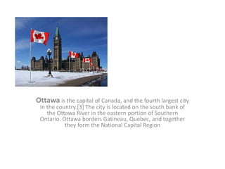 Ottawa is the capital of Canada, and the fourth largest city
in the country.[3] The city is located on the south bank of
the Ottawa River in the eastern portion of Southern
Ontario. Ottawa borders Gatineau, Quebec, and together
they form the National Capital Region
 