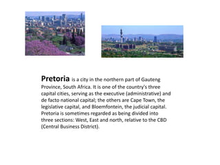 Pretoria is a city in the northern part of Gauteng
Province, South Africa. It is one of the country's three
capital cities, serving as the executive (administrative) and
de facto national capital; the others are Cape Town, the
legislative capital, and Bloemfontein, the judicial capital.
Pretoria is sometimes regarded as being divided into
three sections: West, East and north, relative to the CBD
(Central Business District).
 