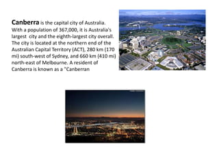 Canberra is the capital city of Australia.
With a population of 367,000, it is Australia's
largest city and the eighth-largest city overall.
The city is located at the northern end of the
Australian Capital Territory (ACT), 280 km (170
mi) south-west of Sydney, and 660 km (410 mi)
north-east of Melbourne. A resident of
Canberra is known as a "Canberran
 
