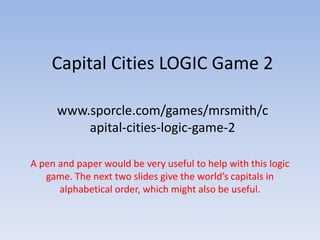 Capital Cities LOGIC Game 2

      www.sporcle.com/games/mrsmith/c
          apital-cities-logic-game-2

A pen and paper would be very useful to help with this logic
   game. The next two slides give the world’s capitals in
      alphabetical order, which might also be useful.
 