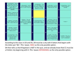 According to the clues in D3 and D5, D4 must be a city with 4 letters that begins with
the letter pair ‘BA-’. This leaves BAKU as the only possible option.
D4 then tells us that Kingstown is NOT in the quiz, and we already know that C1 must be
a 9-letter city beginning with K. This leaves KATHMANDU as the only possible option.
 