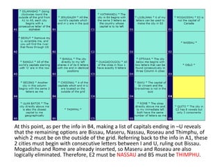 At this point, as per the info in B4, making a list of capitals ending in –U reveals
that the remaining options are Bissau, Maseru, Nassau, Roseau and Thimphu, of
which 2 must be on the outside of the grid. Referring back to the info in A1, these
2 cities must begin with consecutive letters between I and U, ruling out Bissau.
Mogadishu and Rome are already inserted, so Maseru and Roseau are also
logically eliminated. Therefore, E2 must be NASSAU and B5 must be THIMPHU.
 