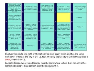 B5 clue: The city to the right of Thimphu in C5 must begin with S and has the same
number of letters as the city in D4, i.e. four. The only capital city to which this applies is
SUVA, so this is in C5.
Logically, Bissau, Maseru and Roseau must be somewhere in Row 2, as the only other
remaining box (E4) must contain a city beginning with P.
 