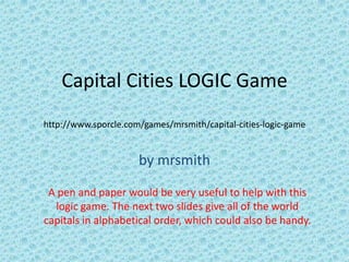 Capital Cities LOGIC Game
http://www.sporcle.com/games/mrsmith/capital-cities-logic-game


                      by mrsmith

 A pen and paper would be very useful to help with this
  logic game. The next two slides give all of the world
capitals in alphabetical order, which could also be handy.
 