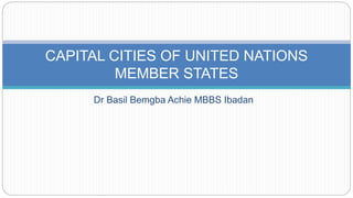 Dr Basil Bemgba Achie MBBS Ibadan
CAPITAL CITIES OF UNITED NATIONS
MEMBER STATES
 