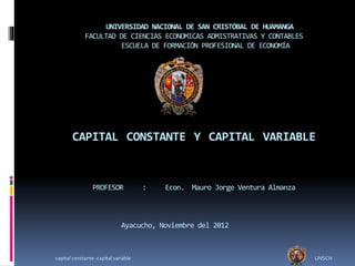 UNIVERSIDAD NACIONAL DE SAN CRISTÓBAL DE HUAMANGA
FACULTAD DE CIENCIAS ECONOMICAS ADMISTRATIVAS Y CONTABLES
ESCUELA DE FORMACIÓN PROFESIONAL DE ECONOMÍA
CAPITAL CONSTANTE Y CAPITAL VARIABLE
PROFESOR : Econ. Mauro Jorge Ventura Almanza
Ayacucho, Noviembre del 2012
capital constante -capital variable UNSCH
 