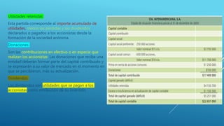 Utilidades retenidas
Esta partida corresponde al importe acumulado de
utilidades, menos las pérdidas y los dividendos
declarados o pagados a los accionistas desde la
formación de la sociedad anónima.
Donaciones
Son las contribuciones en efectivo o en especie que
realizan los accionistas. Las donaciones que reciba una
entidad deberán formar parte del capital contribuido y
se expresarán a su valor de mercado en el momento en
que se percibieron, más su actualización.
Dividendos
Los dividendos son utilidades que se pagan a los
accionistas como retribución de su inversión.
 