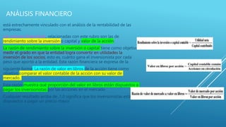ANÁLISIS FINANCIERO
está estrechamente vinculado con el análisis de la rentabilidad de las
empresas.
Las razones ﬁnancieras, relacionadas con este rubro son las de
rendimiento sobre la inversión o capital y valor de la acción.
La razón de rendimiento sobre la inversión o capital tiene como objetivo
medir el grado en que la entidad logra convertir en utilidades la
inversión de los socios, esto es, cuánto gana el inversionista por cada
peso que aportó a la entidad. Esta razón ﬁnanciera se expresa de la
siguiente forma: La razón de valor en libros de la acción tiene como
objetivo comparar el valor contable de la acción con su valor de
mercado.
Esta razón muestra qué proporción del valor en libros están dispuestos a
pagar los inversionistas por las acciones en el mercado
Cualquier resultado arriba de ,1.0 signiﬁca que los inversionistas están
dispuestos a pagar un precio mayor
 