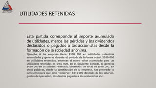 UTILIDADES RETENIDAS
Esta partida corresponde al importe acumulado
de utilidades, menos las pérdidas y los dividendos
declarados o pagados a los accionistas desde la
formación de la sociedad anónima.
Ejemplo, si tu empresa tiene $300 000 en utilidades retenidas
acumuladas y generas durante el periodo de informe actual $160 000
en utilidades retenidas, entonces el nuevo valor acumulado para las
utilidades retenidas es $460 000. En el siguiente periodo, si generas
$450 000 en utilidades retenidas, obtendrás un total de $910 000. En
otras palabras, desde la constitución de tu empresa, has generado lo
suficiente para que esta “conserve” $910 000 después de los salarios,
gastos de operación, dividendos pagados a los accionistas, etc.
 