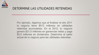 DETERMINE LAS UTILIDADES RETENIDAS
Por ejemplo, digamos que al finalizar el año 2011
tu negocio tiene $512 millones en utilidades
retenidas acumuladas. En el 2012, tu negocio
genera $21,5 millones en ganancias netas y paga
$5,5 millones en dividendos. Determine el saldo
actual de tu negocio para las utilidades retenidas.
 