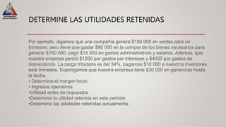 DETERMINE LAS UTILIDADES RETENIDAS
Por ejemplo, digamos que una compañía genera $150 000 en ventas para un
trimestre, pero tiene que gastar $90 000 en la compra de los bienes necesarios para
generar $150 000. pagó $15 000 en gastos administrativos y salarios. Además, que
nuestra empresa perdió $1200 por gastos por intereses y $4000 por gastos de
depreciación. La carga tributaria es del 34%, pagamos $10 000 a nuestros inversores
este trimestre. Supongamos que nuestra empresa tiene $30 000 en ganancias hasta
la fecha.
• Determine el margen bruto
• Ingresos operativos
•Utilidad antes de impuestos
•Determine la utilidad retenida en este periodo
•Determine las utilidades retenidas actualmente.
 