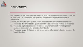 DIVIDENDOS
Los dividendos son utilidades que se le pagan a los accionistas como retribución de
su inversión. Los dividendos solo pueden ser declarados por la asamblea de
accionistas.
Existen tres medidas para que se pague de dividendos en determinadas fechas:
1. Fecha de declaración: En que la asamblea de accionista declara el dividendo.
2. Fecha de registro: Los accionistas que en una fecha determinada poseen
acciones tienen derecho a recibir el dividendo.
3. Fecha de pago: En la que se envía por correo a los accionistas los cheques de
los dividendos.
 