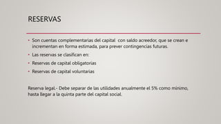 RESERVAS
• Son cuentas complementarias del capital con saldo acreedor, que se crean e
incrementan en forma estimada, para prever contingencias futuras.
• Las reservas se clasifican en:
• Reservas de capital obligatorias
• Reservas de capital voluntarias
Reserva legal.- Debe separar de las utilidades anualmente el 5% como mínimo,
hasta llegar a la quinta parte del capital social.
 