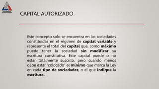 CAPITAL AUTORIZADO
Este concepto solo se encuentra en las sociedades
constituidas en el régimen de capital variable y
representa el total del capital que, como máximo
puede tener la sociedad sin modificar su
escritura constitutiva. Este capital puede o no
estar totalmente suscrito, pero cuando menos
debe estar “colocado” el mínimo que marca la Ley
en cada tipo de sociedades, o el que indique la
escritura.
 
