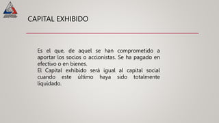 CAPITAL EXHIBIDO
Es el que, de aquel se han comprometido a
aportar los socios o accionistas. Se ha pagado en
efectivo o en bienes.
El Capital exhibido será igual al capital social
cuando este último haya sido totalmente
liquidado.
 