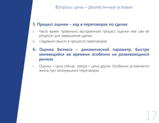 17
5. Процесс оценки – ход в переговорах по сделке
i. Часто важен правильно выстроенный процесс оценки чем сам её
результат для завершения сделки
ii. «Здравый смысл» в процессе переговоров
6. Оценка бизнеса – динамический параметр, быстро
меняющийся во времени особенно на развивающихся
рынках
i. Оценка – цена сейчас, завтра – цена другая. Особенно усложняется
жизнь при затянувшихся переговорах.
Вопросы цены – реалистичные условия
 