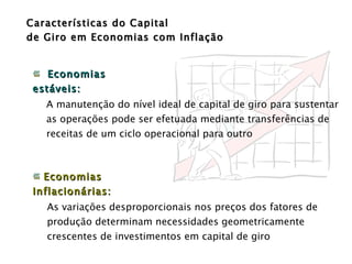Características do Capital  de Giro em Economias com Inflação Economias estáveis:  A manutenção do nível ideal de capital de giro para sustentar as operações pode ser efetuada mediante transferências de receitas de um ciclo operacional para outro Economias Inflacionárias:  As variações desproporcionais nos preços dos fatores de produção determinam necessidades geometricamente crescentes de investimentos em capital de giro  