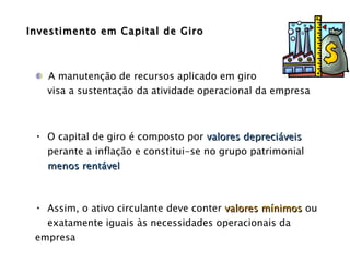 Investimento em Capital de Giro A manutenção de recursos aplicado em giro  visa a sustentação da atividade operacional da empresa O capital de giro é composto por  valores depreciáveis perante a inflação e constitui-se no grupo patrimonial menos rentável Assim, o ativo circulante deve conter  valores mínimos  ou exatamente iguais às necessidades operacionais da empresa 
