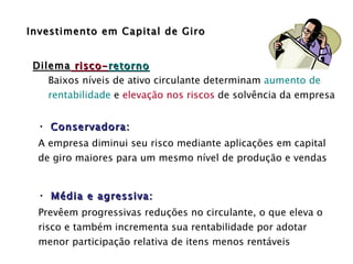 Investimento em Capital de Giro Conservadora: A empresa diminui seu risco mediante aplicações em capital de giro maiores para um mesmo nível de produção e vendas Média e agressiva: Prevêem progressivas reduções no circulante, o que eleva o risco e também incrementa sua rentabilidade por adotar menor participação relativa de itens menos rentáveis  Dilema  risco- retorno Baixos níveis de ativo circulante determinam  aumento de  rentabilidade  e  elevação nos riscos  de solvência da empresa 