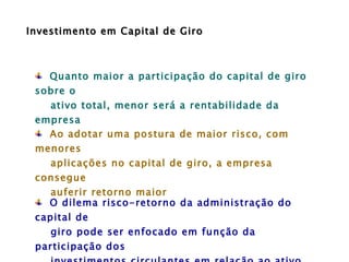 Quanto maior a participação do capital de giro sobre o ativo total, menor será a rentabilidade da empresa  Ao adotar uma postura de maior risco, com menores aplicações no capital de giro, a empresa consegue  auferir retorno maior O dilema risco-retorno da administração do capital de  giro pode ser enfocado em função da participação dos investimentos circulantes em relação ao ativo total  Investimento em Capital de Giro 