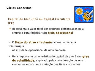 Vários Conceitos Capital de Giro (CG) ou Capital Circulante (CC) Representa o valor total dos recursos demandados pela empresa para financiar seu  ciclo operacional   O  fluxo do ativo circulante  ocorre de maneira ininterrupta  na atividade operacional de uma empresa Uma importante característica do capital de giro é seu  grau  de volatilidade , explicado pela curta duração de seus elementos e constante mutação dos itens circulantes  
