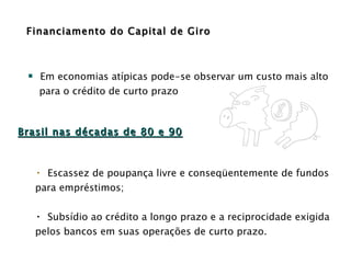 Financiamento do Capital de Giro Em economias atípicas pode-se observar um custo mais alto para o crédito de curto prazo Escassez de poupança livre e conseqüentemente de fundos para empréstimos; Subsídio ao crédito a longo prazo e a reciprocidade exigida pelos bancos em suas operações de curto prazo. Brasil nas décadas de 80 e 90 