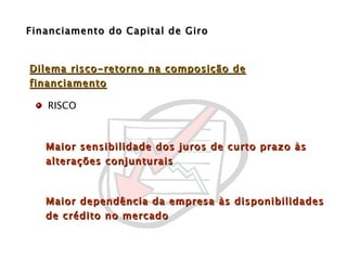 Financiamento do Capital de Giro Maior sensibilidade dos juros de curto prazo às alterações conjunturais  Maior dependência da empresa às disponibilidades de crédito no mercado RISCO Dilema risco-retorno na composição de financiamento 