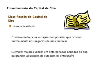 Financiamento do Capital de Giro Exemplo: maiores vendas em determinados períodos do ano,  ou grandes aquisições de estoques na entressafra Sazonal (variável) Classificação do Capital de Giro É determinado pelas variações temporárias que ocorrem normalmente nos negócios de uma empresa  