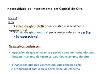 O  ativo de giro cíclico  tem caráter essencialmente  operacional  O  ativo de giro sazonal  pode conter valores de  caráter  não operacional  Os passivos podem ser  operacionais que renovam-se periodicamente, tornando uma  fonte permanente de recursos para financiamento do giro Financeiros que não apresentam uma relação direta e proporcional com o ciclo operacional da empresa Necessidade de Investimento em Capital de Giro CCL e NIG 