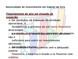 Necessidade de Investimento em Capital de Giro Financiamento do giro em situação de expansão Em condições de expansão da atividade operacional, é fundamental a presença de um  lastro financeiro  direcionado a suportar as necessidades crescentes de recursos Um  overtrading   ocorre quando o CCL existente não é suficiente para cobrir os investimentos adicionais necessários em giro Em condições de crescimento sem o adequado suporte financeiro, a empresa é levada a se financiar com  créditos onerosos  de curto prazo 