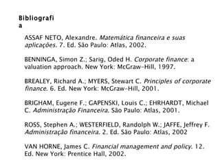Bibliografia  ASSAF NETO, Alexandre.  Matemática financeira e suas aplicações . 7. Ed. São Paulo: Atlas, 2002. BENNINGA, Simon Z.; Sarig, Oded H.  Corporate finance : a valuation approach. New York: McGraw-Hill, 1997. BREALEY, Richard A.; MYERS, Stewart C.  Principles of corporate finance . 6. Ed. New York: McGraw-Hill, 2001.  BRIGHAM, Eugene F.; GAPENSKI, Louis C.; EHRHARDT, Michael C.  Administração Financeira . São Paulo: Atlas, 2001. ROSS, Stephen A.; WESTERFIELD, Randolph W.; JAFFE, Jeffrey F.  Administração financeira . 2. Ed. São Paulo: Atlas, 2002 VAN HORNE, James C.  Financial management and policy . 12. Ed. New York: Prentice Hall, 2002. 