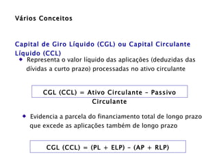 Vários Conceitos Capital de Giro Líquido (CGL) ou Capital Circulante Líquido (CCL) Representa o valor líquido das aplicações (deduzidas das  dívidas a curto prazo) processadas no ativo circulante  CGL (CCL) = Ativo Circulante – Passivo Circulante Evidencia a parcela do financiamento total de longo prazo  que excede as aplicações também de longo prazo  CGL (CCL) = (PL + ELP) – (AP + RLP) 