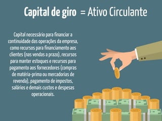 Capitaldegiro = Ativo Circulante
Capital necessário para financiar a
continuidade das operações da empresa,
como recursos para financiamento aos
clientes (nas vendas a prazo), recursos
para manter estoques e recursos para
pagamento aos fornecedores (compras
de matéria-prima ou mercadorias de
revenda), pagamento de impostos,
salários e demais custos e despesas
operacionais.
 