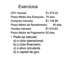Exercicios
CPV mensal:               $1.373,33
Prazo Médio dos Estoques: 75 dias
Compras mensais:          $1.139,86
Prazo Médio de Recebimento:     45 dias
Vendas mensais:           $1.510,83
Prazo Médio de Pagamento: 60 dias
• Pede-se calcular:
  a) o ciclo operacional;
  b) o ciclo financeiro;
  c) o ativo circulante
  d) o capital de giro.
 