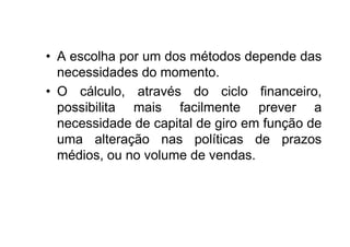 • A escolha por um dos métodos depende das
  necessidades do momento.
• O cálculo, através do ciclo financeiro,
  possibilita mais facilmente prever a
  necessidade de capital de giro em função de
  uma alteração nas políticas de prazos
  médios, ou no volume de vendas.
 