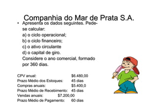 Companhia do Mar de Prata S.A.
• Apresenta os dados seguintes. Pede-
  se calcular:
  a) o ciclo operacional;
  b) o ciclo financeiro;
  c) o ativo circulante
  d) o capital de giro.
  Considere o ano comercial, formado
  por 360 dias.

CPV anual:                   $6.480,00
Prazo Médio dos Estoques:    45 dias
Compras anuais:              $5.400,0
Prazo Médio de Recebimento: 45 dias
Vendas anuais:        $7.200,00
Prazo Médio de Pagamento:    60 dias
 