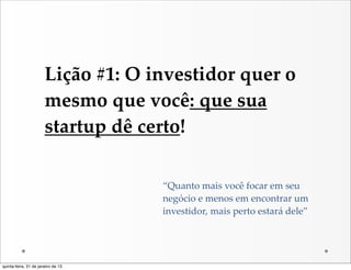 Lição  #1:  O  investidor  quer  o  
                       mesmo  que  você:  que  sua  
                       startup  dê  certo!

                                       “Quanto  mais  você  focar  em  seu  
                                       negócio  e  menos  em  encontrar  um  
                                       investidor,  mais  perto  estará  dele”




quinta-feira, 31 de janeiro de 13
 